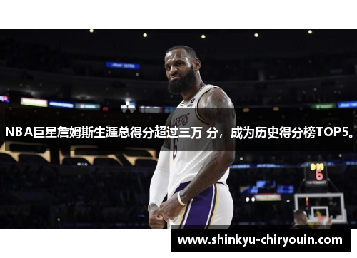 NBA巨星詹姆斯生涯总得分超过三万 分，成为历史得分榜TOP5。
